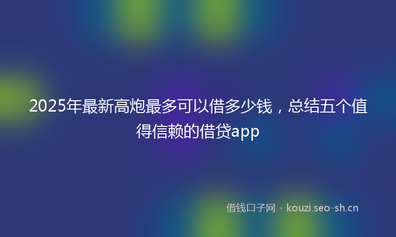 2025年最新高炮最多可以借多少钱，总结五个值得信赖的借贷app