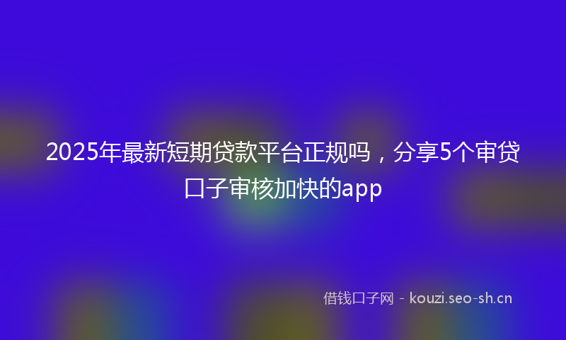 2025年最新短期贷款平台正规吗，分享5个审贷口子审核加快的app