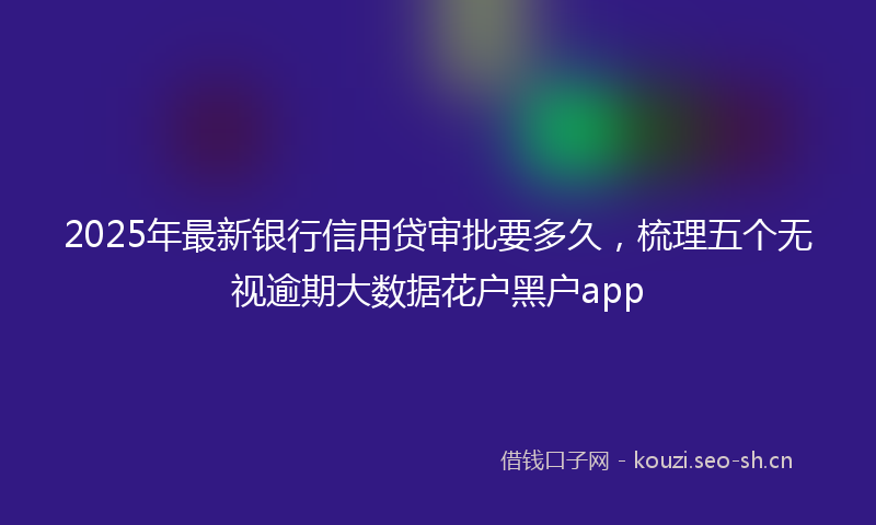 2025年最新银行信用贷审批要多久，梳理五个无视逾期大数据花户黑户app