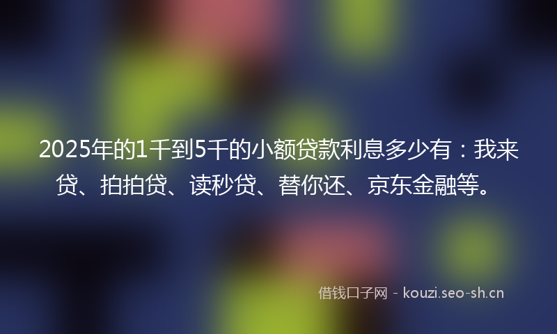 2025年的1千到5千的小额贷款利息多少有：我来贷、拍拍贷、读秒贷、替你还、京东金融等。