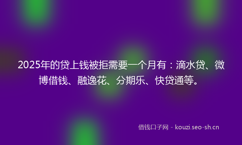 2025年的贷上钱被拒需要一个月有：滴水贷、微博借钱、融逸花、分期乐、快贷通等。