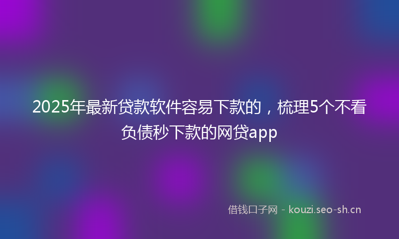 2025年最新贷款软件容易下款的，梳理5个不看负债秒下款的网贷app