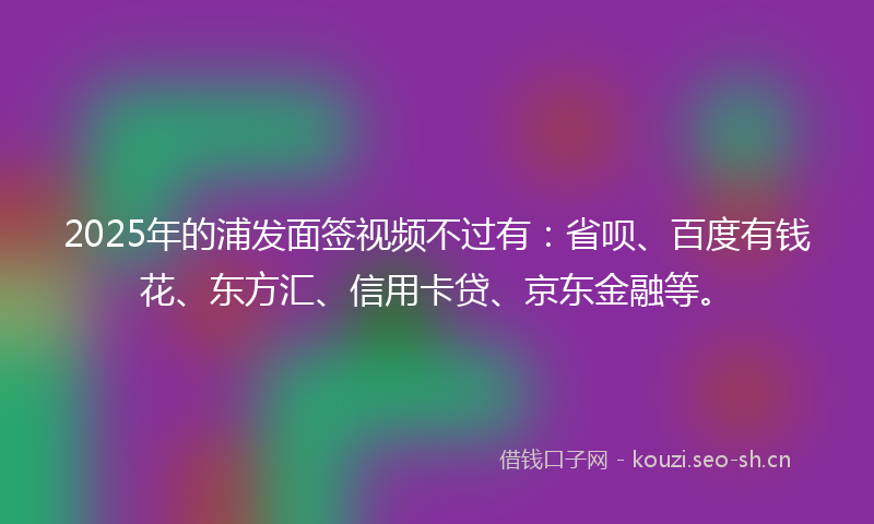 2025年的浦发面签视频不过有：省呗、百度有钱花、东方汇、信用卡贷、京东金融等。