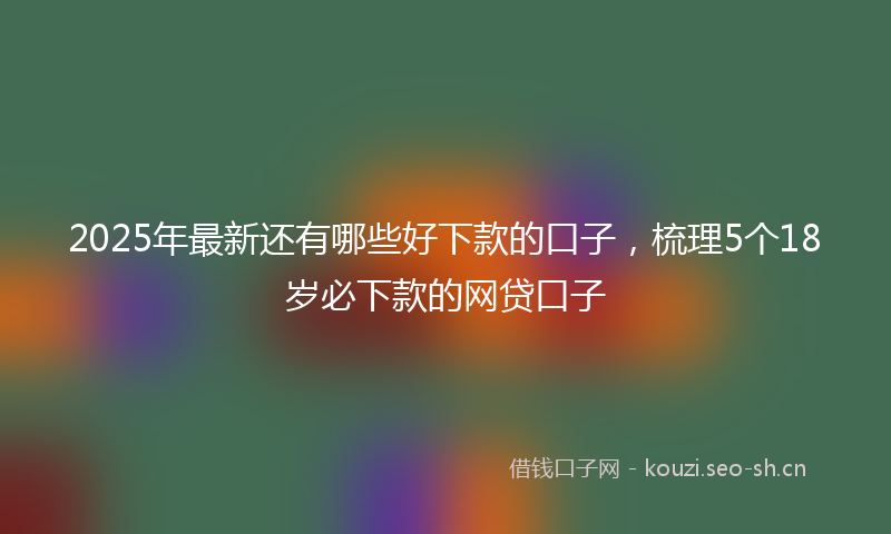 2025年最新还有哪些好下款的口子，梳理5个18岁必下款的网贷口子