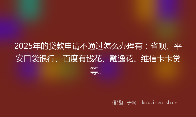 2025年的贷款申请不通过怎么办理有：省呗、平安口袋银行、百度有钱花、融逸花、维信卡卡贷等。