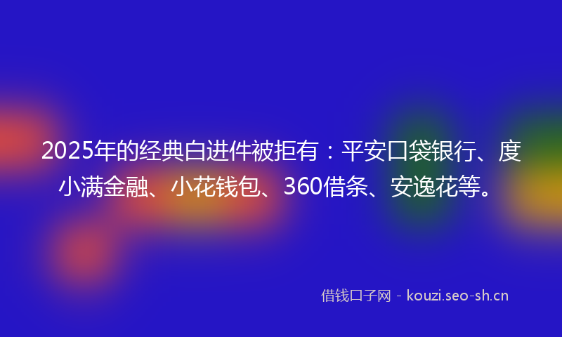 2025年的经典白进件被拒有：平安口袋银行、度小满金融、小花钱包、360借条、安逸花等。