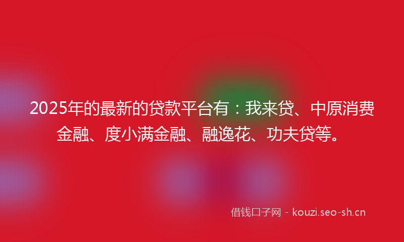 2025年的最新的贷款平台有：我来贷、中原消费金融、度小满金融、融逸花、功夫贷等。