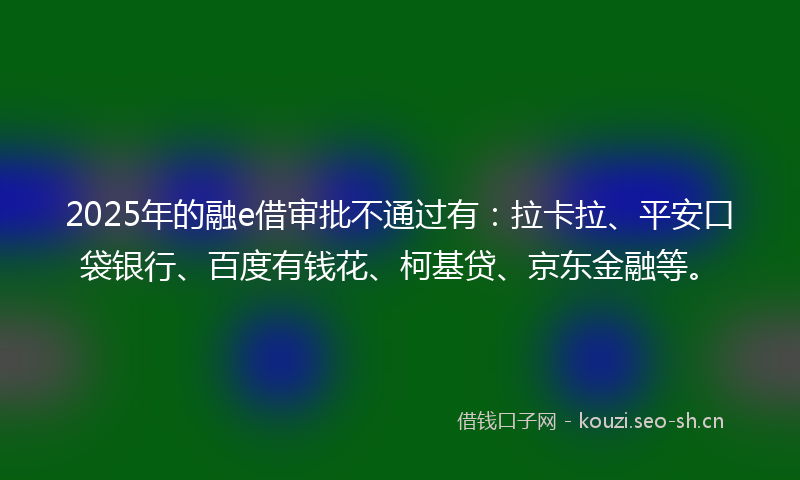 2025年的融e借审批不通过有：拉卡拉、平安口袋银行、百度有钱花、柯基贷、京东金融等。