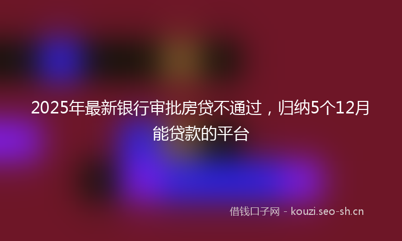 2025年最新银行审批房贷不通过，归纳5个12月能贷款的平台