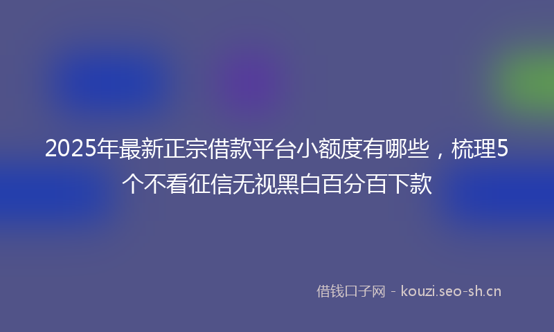 2025年最新正宗借款平台小额度有哪些，梳理5个不看征信无视黑白百分百下款