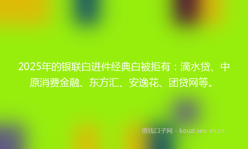 2025年的银联白进件经典白被拒有：滴水贷、中原消费金融、东方汇、安逸花、团贷网等。