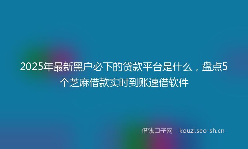 2025年最新黑户必下的贷款平台是什么，盘点5个芝麻借款实时到账速借软件