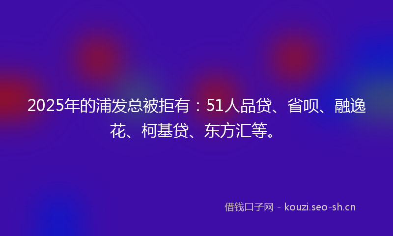 2025年的浦发总被拒有：51人品贷、省呗、融逸花、柯基贷、东方汇等。