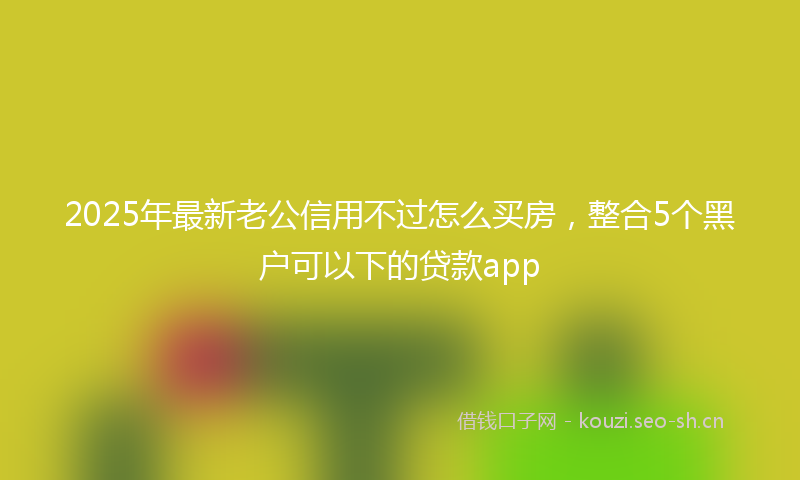 2025年最新老公信用不过怎么买房，整合5个黑户可以下的贷款app