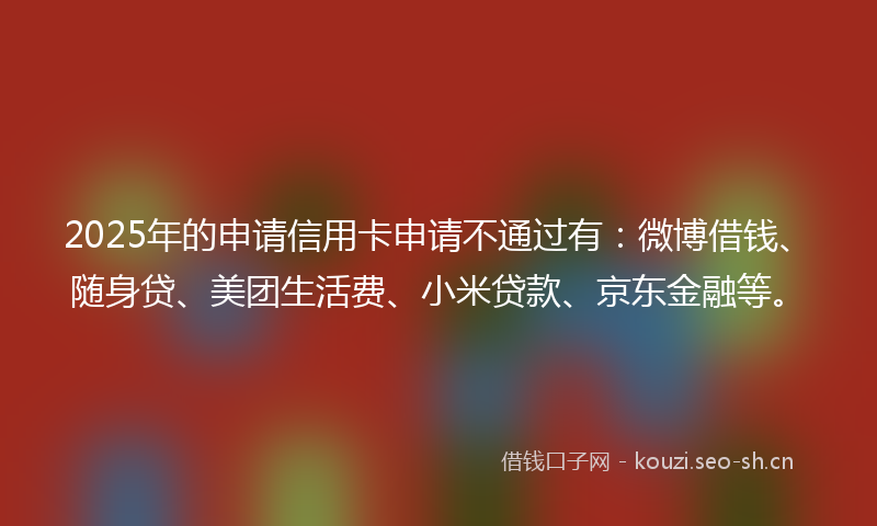 2025年的申请信用卡申请不通过有：微博借钱、随身贷、美团生活费、小米贷款、京东金融等。