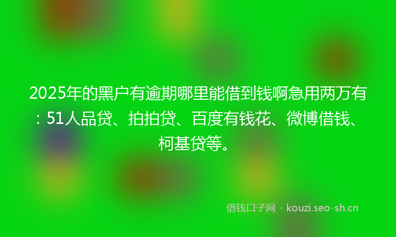 2025年的黑户有逾期哪里能借到钱啊急用两万有：51人品贷、拍拍贷、百度有钱花、微博借钱、柯基贷等。