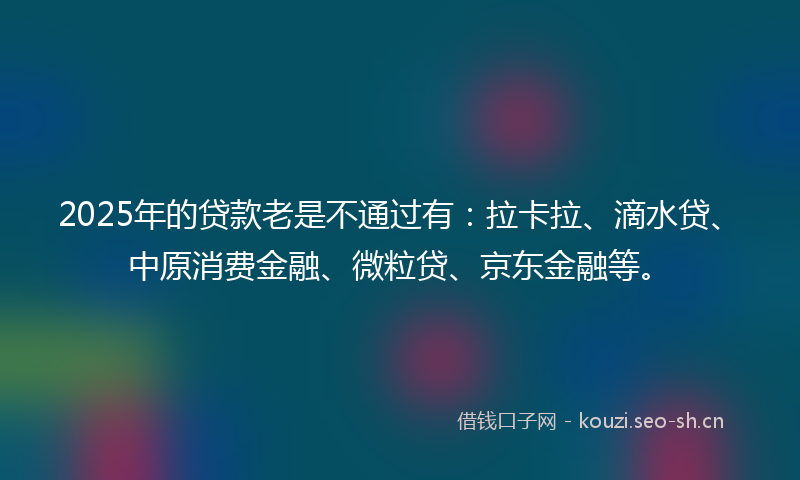 2025年的贷款老是不通过有：拉卡拉、滴水贷、中原消费金融、微粒贷、京东金融等。