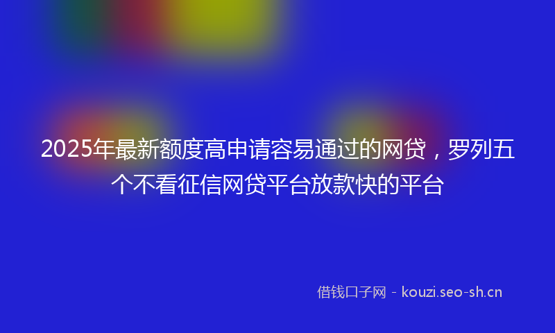 2025年最新额度高申请容易通过的网贷，罗列五个不看征信网贷平台放款快的平台