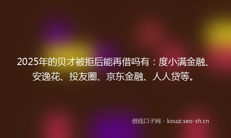2025年的贝才被拒后能再借吗有：度小满金融、安逸花、投友圈、京东金融、人人贷等。
