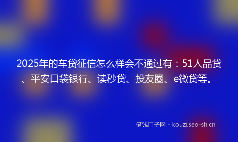 2025年的车贷征信怎么样会不通过有：51人品贷、平安口袋银行、读秒贷、投友圈、e微贷等。