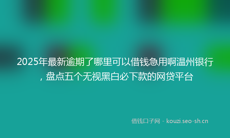 2025年最新逾期了哪里可以借钱急用啊温州银行，盘点五个无视黑白必下款的网贷平台