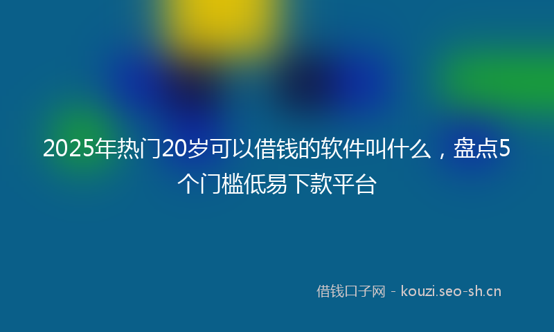 2025年热门20岁可以借钱的软件叫什么，盘点5个门槛低易下款平台