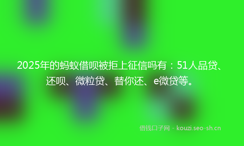 2025年的蚂蚁借呗被拒上征信吗有：51人品贷、还呗、微粒贷、替你还、e微贷等。