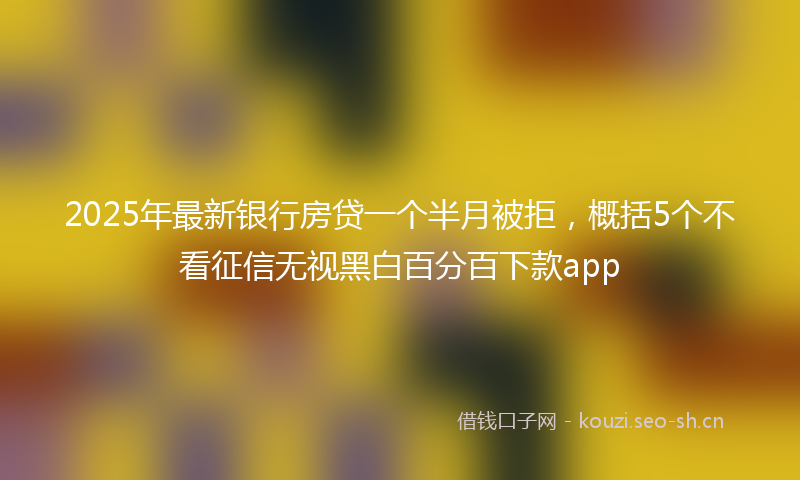 2025年最新银行房贷一个半月被拒，概括5个不看征信无视黑白百分百下款app