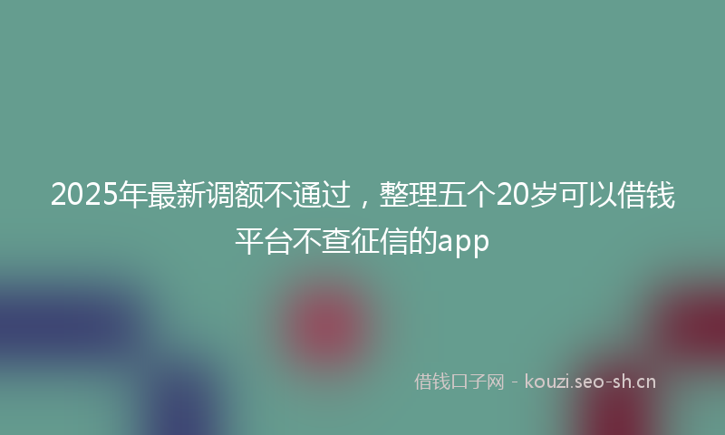 2025年最新调额不通过，整理五个20岁可以借钱平台不查征信的app