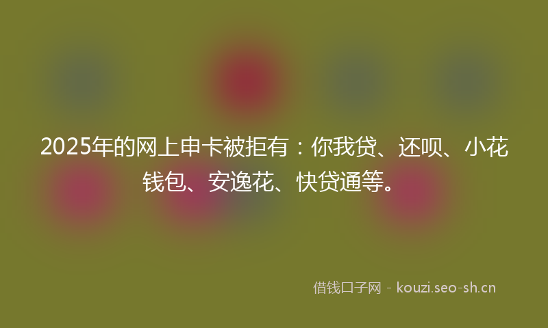 2025年的网上申卡被拒有：你我贷、还呗、小花钱包、安逸花、快贷通等。
