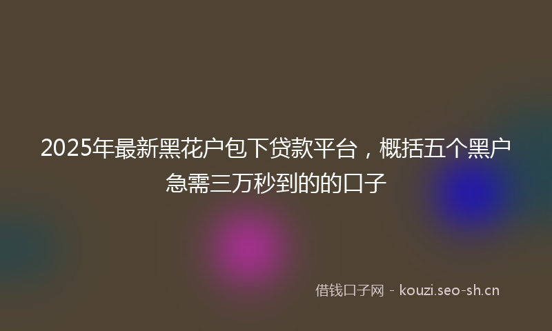 2025年最新黑花户包下贷款平台，概括五个黑户急需三万秒到的的口子