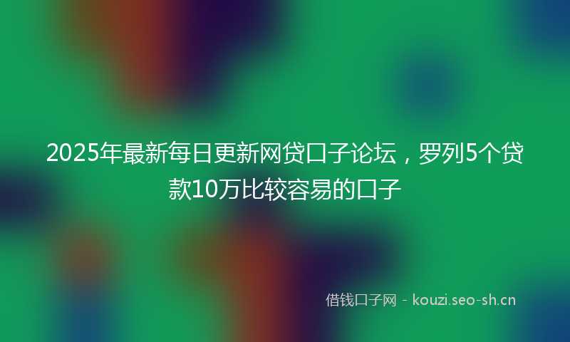 2025年最新每日更新网贷口子论坛，罗列5个贷款10万比较容易的口子