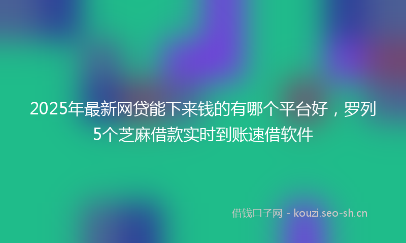 2025年最新网贷能下来钱的有哪个平台好，罗列5个芝麻借款实时到账速借软件