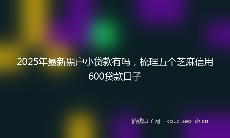 2025年最新黑户小贷款有吗，梳理五个芝麻信用600贷款口子