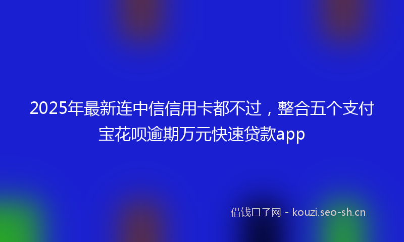 2025年最新连中信信用卡都不过，整合五个支付宝花呗逾期万元快速贷款app