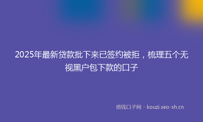 2025年最新贷款批下来已签约被拒，梳理五个无视黑户包下款的口子