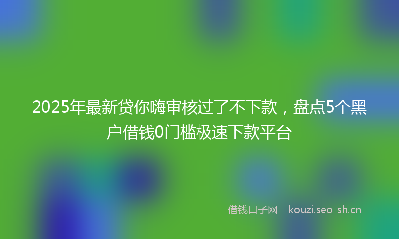 2025年最新贷你嗨审核过了不下款，盘点5个黑户借钱0门槛极速下款平台