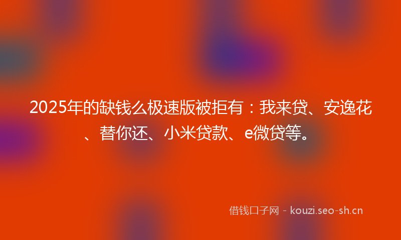 2025年的缺钱么极速版被拒有：我来贷、安逸花、替你还、小米贷款、e微贷等。