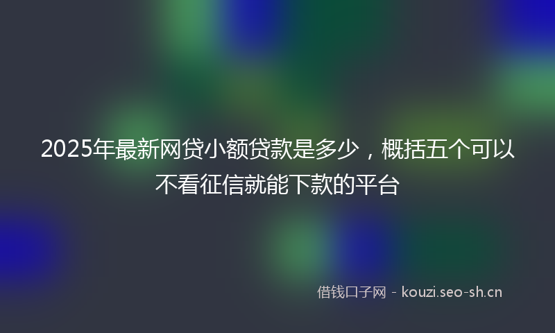 2025年最新网贷小额贷款是多少，概括五个可以不看征信就能下款的平台