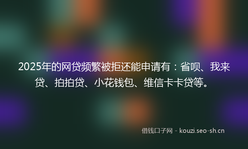 2025年的网贷频繁被拒还能申请有：省呗、我来贷、拍拍贷、小花钱包、维信卡卡贷等。