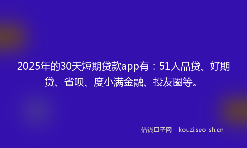 2025年的30天短期贷款app有：51人品贷、好期贷、省呗、度小满金融、投友圈等。