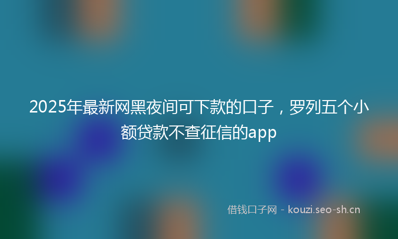 2025年最新网黑夜间可下款的口子，罗列五个小额贷款不查征信的app