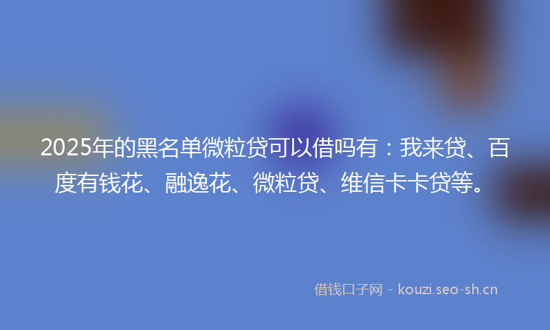 2025年的黑名单微粒贷可以借吗有：我来贷、百度有钱花、融逸花、微粒贷、维信卡卡贷等。