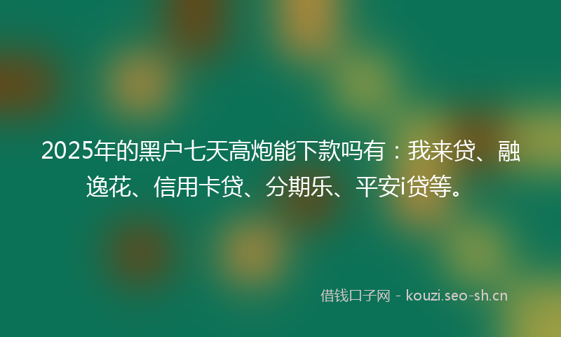 2025年的黑户七天高炮能下款吗有：我来贷、融逸花、信用卡贷、分期乐、平安i贷等。