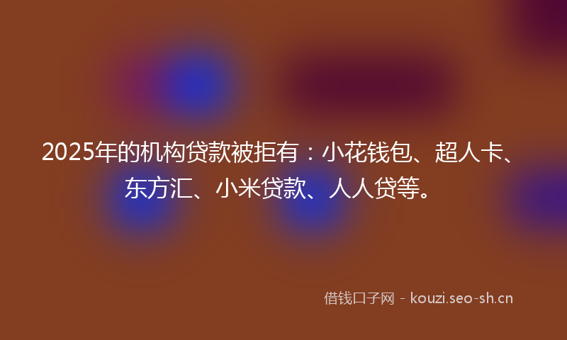 2025年的机构贷款被拒有：小花钱包、超人卡、东方汇、小米贷款、人人贷等。