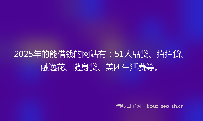 2025年的能借钱的网站有：51人品贷、拍拍贷、融逸花、随身贷、美团生活费等。