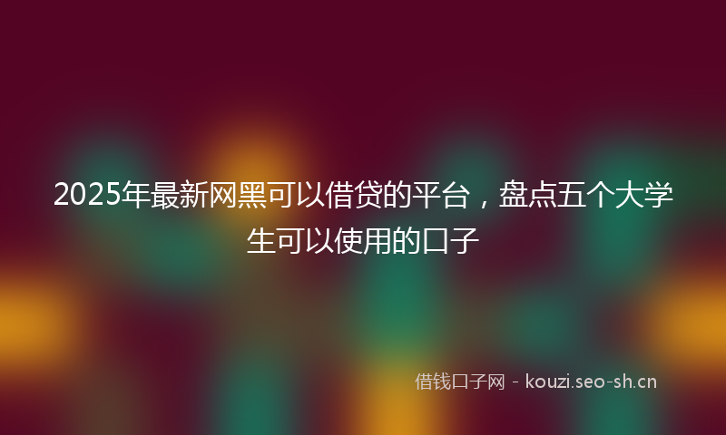 2025年最新网黑可以借贷的平台，盘点五个大学生可以使用的口子