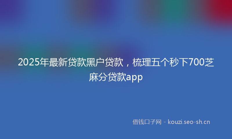 2025年最新贷款黑户贷款，梳理五个秒下700芝麻分贷款app