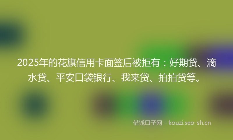 2025年的花旗信用卡面签后被拒有：好期贷、滴水贷、平安口袋银行、我来贷、拍拍贷等。