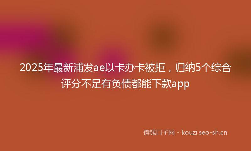 2025年最新浦发ae以卡办卡被拒，归纳5个综合评分不足有负债都能下款app
